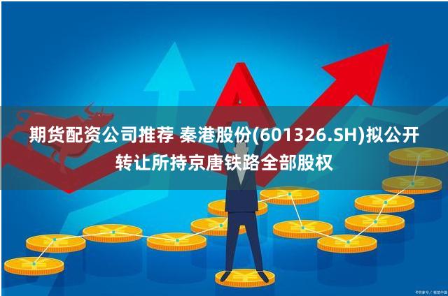 期货配资公司推荐 秦港股份(601326.SH)拟公开转让所持京唐铁路全部股权