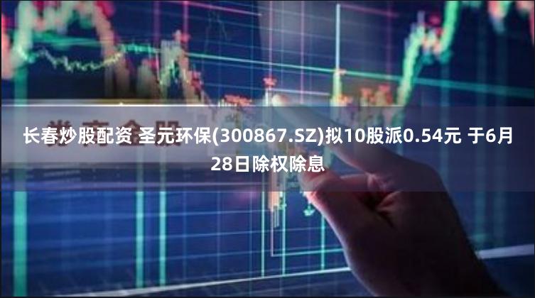 长春炒股配资 圣元环保(300867.SZ)拟10股派0.54元 于6月28日除权除息