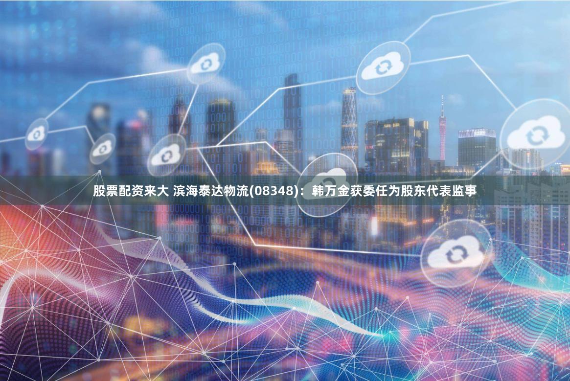 股票配资来大 滨海泰达物流(08348)：韩万金获委任为股东代表监事