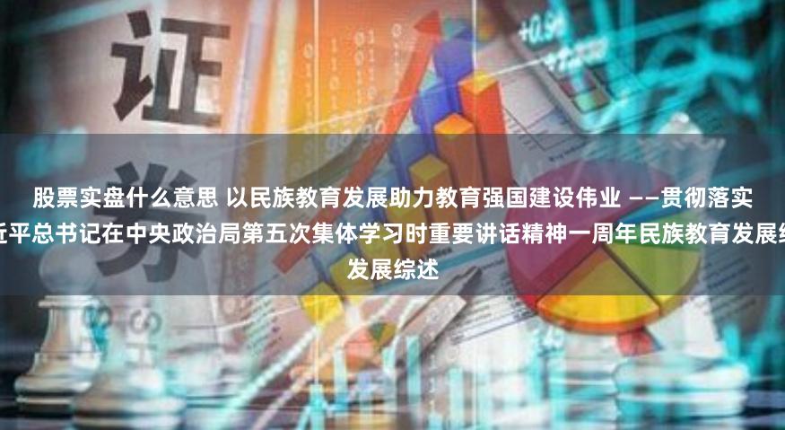 股票实盘什么意思 以民族教育发展助力教育强国建设伟业 ——贯彻落实习近平总书记在中央政治局第五次集体学习时重要讲话精神一周年民族教育发展综述