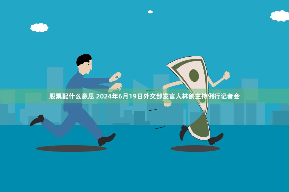 股票配什么意思 2024年6月19日外交部发言人林剑主持例行记者会