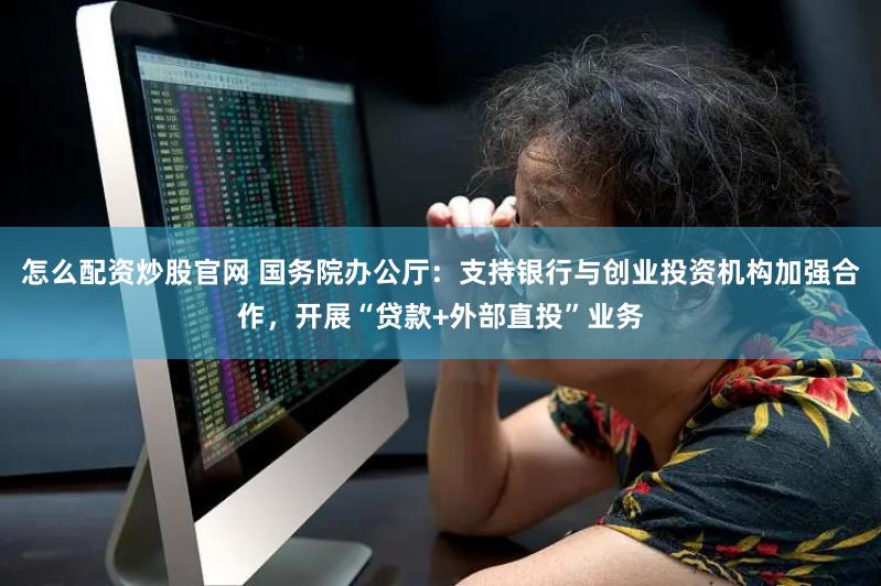 怎么配资炒股官网 国务院办公厅：支持银行与创业投资机构加强合作，开展“贷款+外部直投”业务