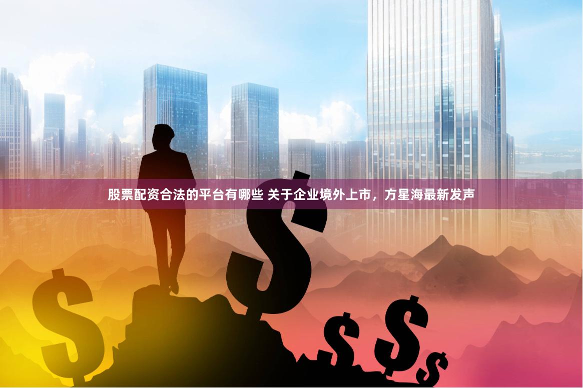 股票配资合法的平台有哪些 关于企业境外上市，方星海最新发声