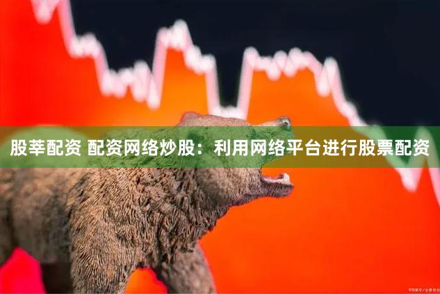 股莘配资 配资网络炒股：利用网络平台进行股票配资