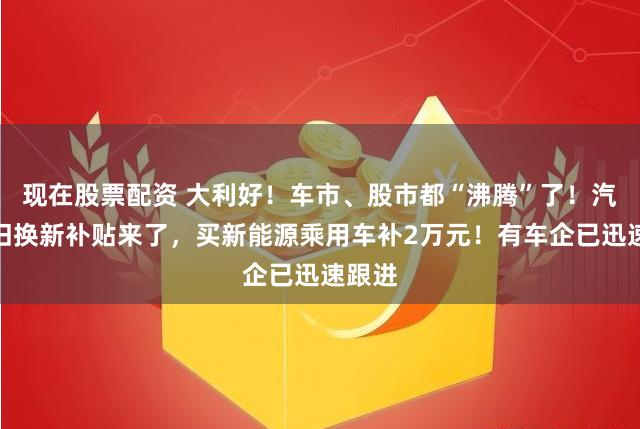 现在股票配资 大利好！车市、股市都“沸腾”了！汽车以旧换新补贴来了，买新能源乘用车补2万元！有车企已迅速跟进