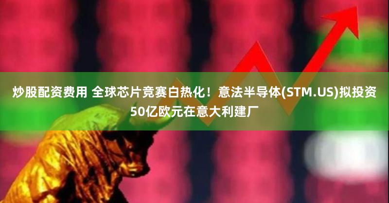 炒股配资费用 全球芯片竞赛白热化！意法半导体(STM.US)拟投资50亿欧元在意大利建厂