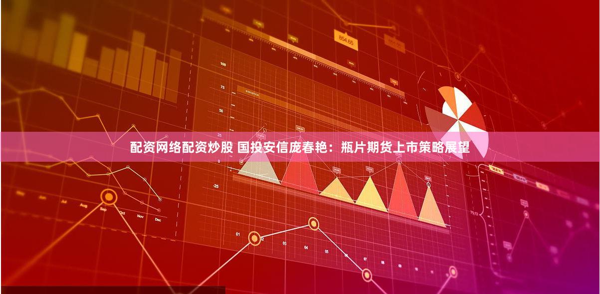 配资网络配资炒股 国投安信庞春艳：瓶片期货上市策略展望