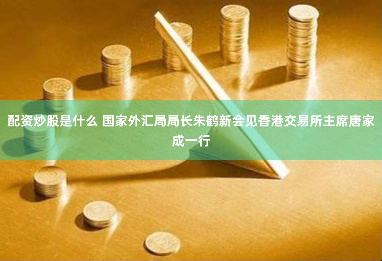 配资炒股是什么 国家外汇局局长朱鹤新会见香港交易所主席唐家成一行