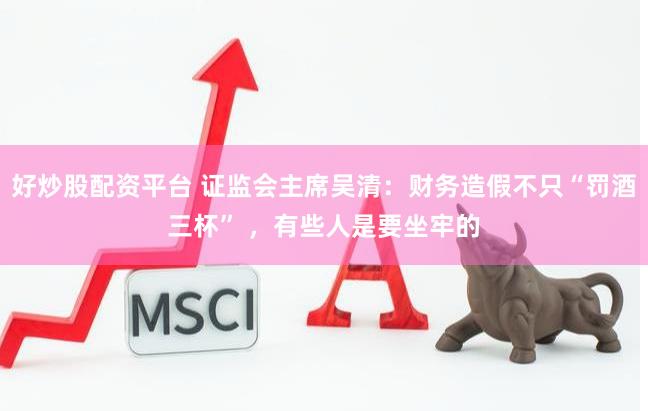 好炒股配资平台 证监会主席吴清：财务造假不只“罚酒三杯” ，有些人是要坐牢的