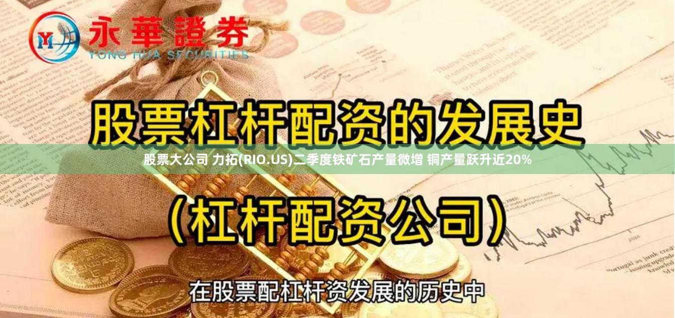 股票大公司 力拓(RIO.US)二季度铁矿石产量微增 铜产量跃升近20%
