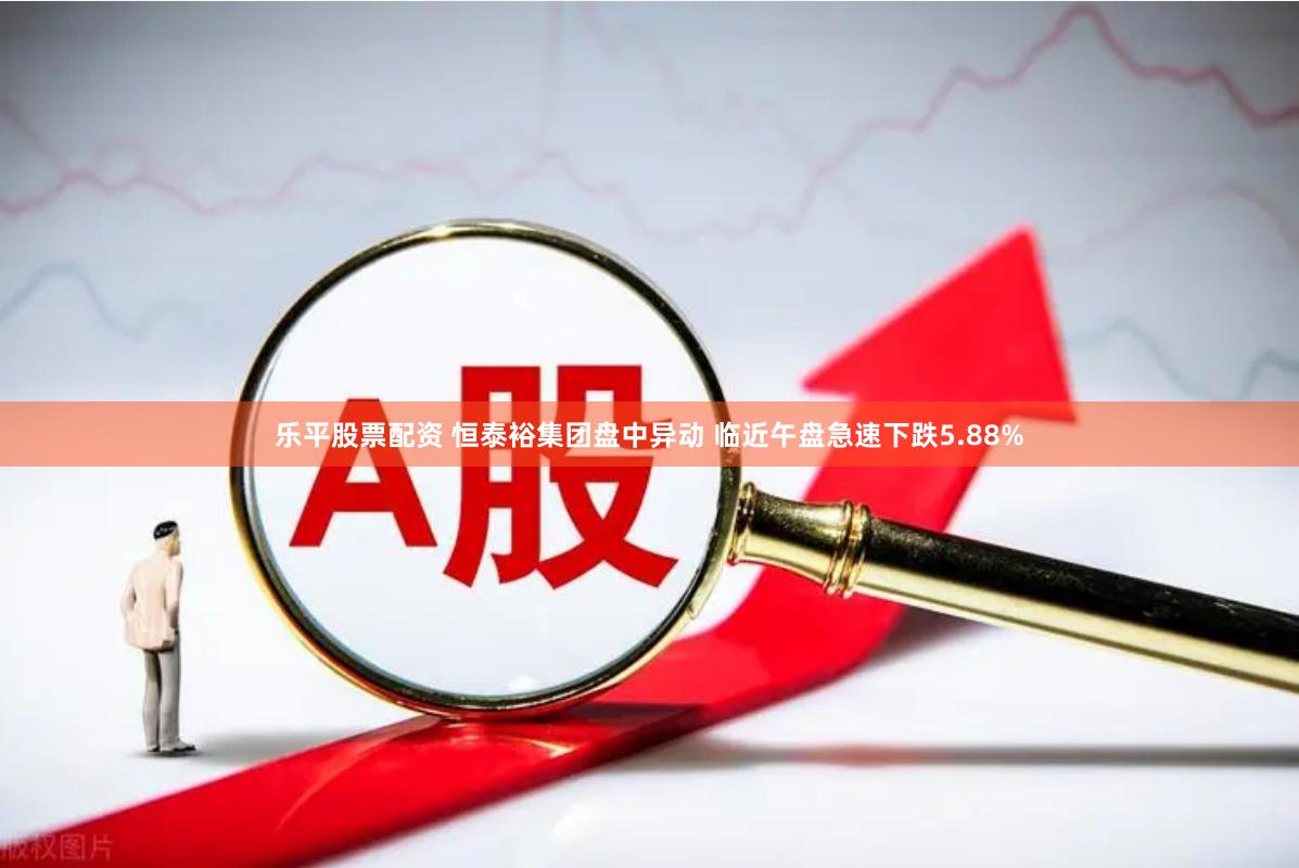 乐平股票配资 恒泰裕集团盘中异动 临近午盘急速下跌5.88%