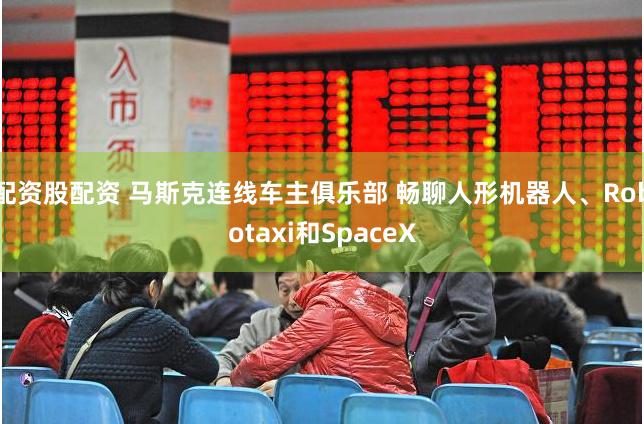 配资股配资 马斯克连线车主俱乐部 畅聊人形机器人、Robotaxi和SpaceX