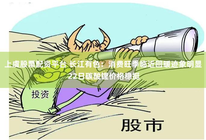 上虞股票配资平台 长江有色：消费旺季临近回暖迹象明显 22日碳酸锂价格稳挺