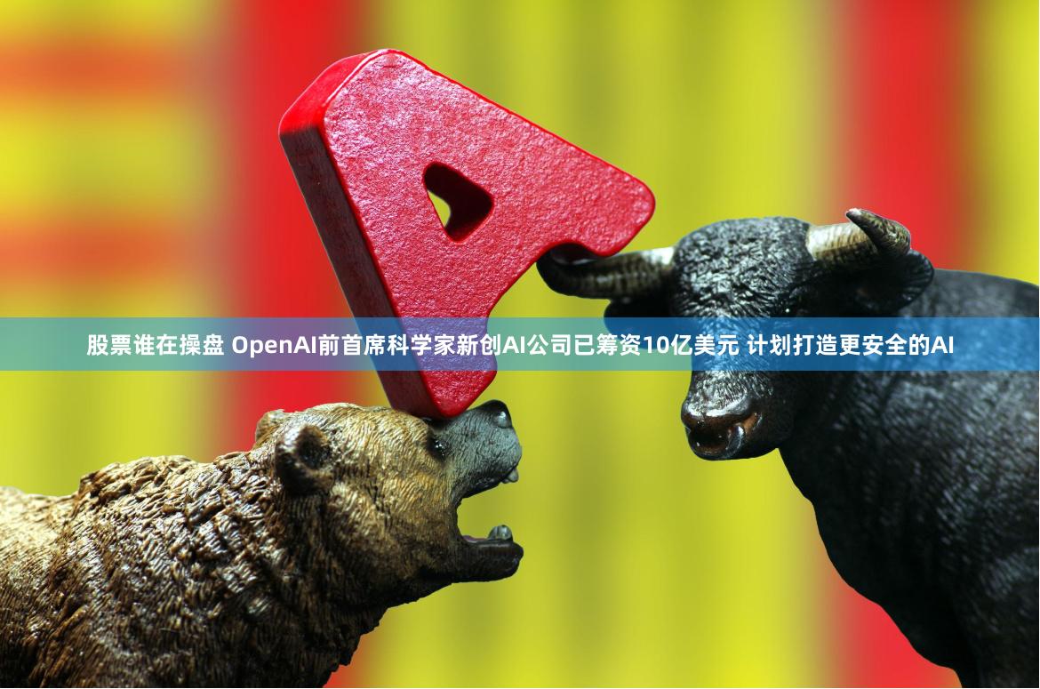股票谁在操盘 OpenAI前首席科学家新创AI公司已筹资10亿美元 计划打造更安全的AI