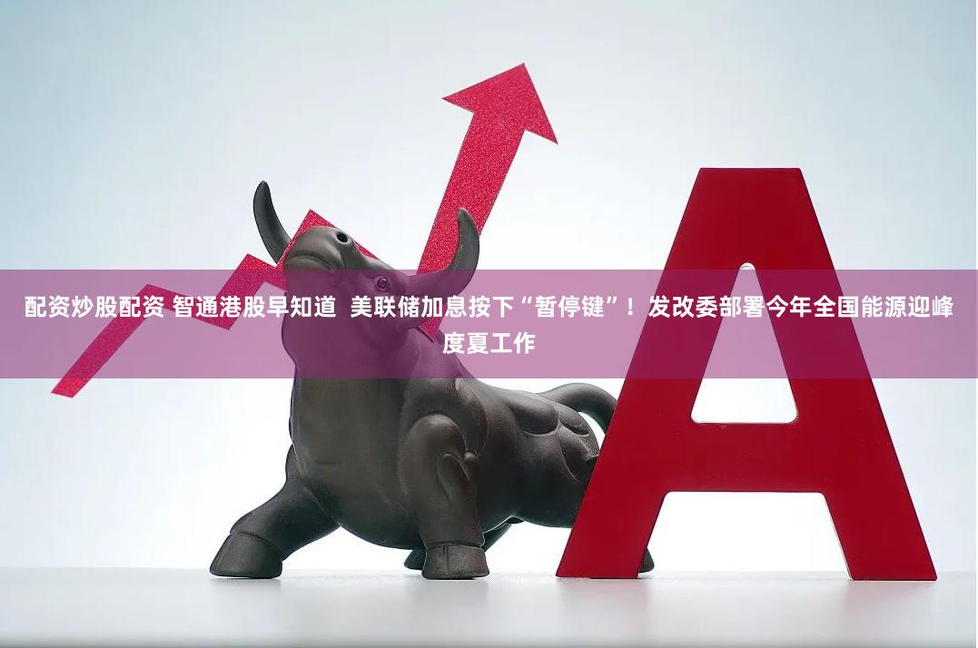 配资炒股配资 智通港股早知道  美联储加息按下“暂停键”！发改委部署今年全国能源迎峰度夏工作