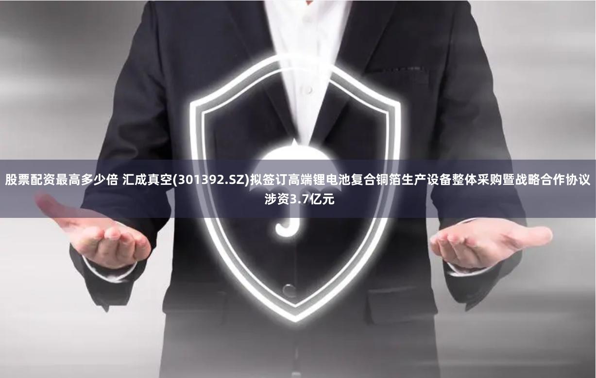 股票配资最高多少倍 汇成真空(301392.SZ)拟签订高端锂电池复合铜箔生产设备整体采购暨战略合作协议 涉资3.7亿元