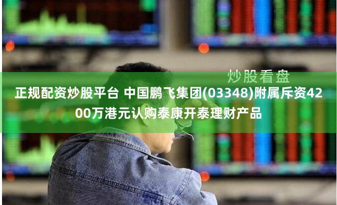 正规配资炒股平台 中国鹏飞集团(03348)附属斥资4200万港元认购泰康开泰理财产品
