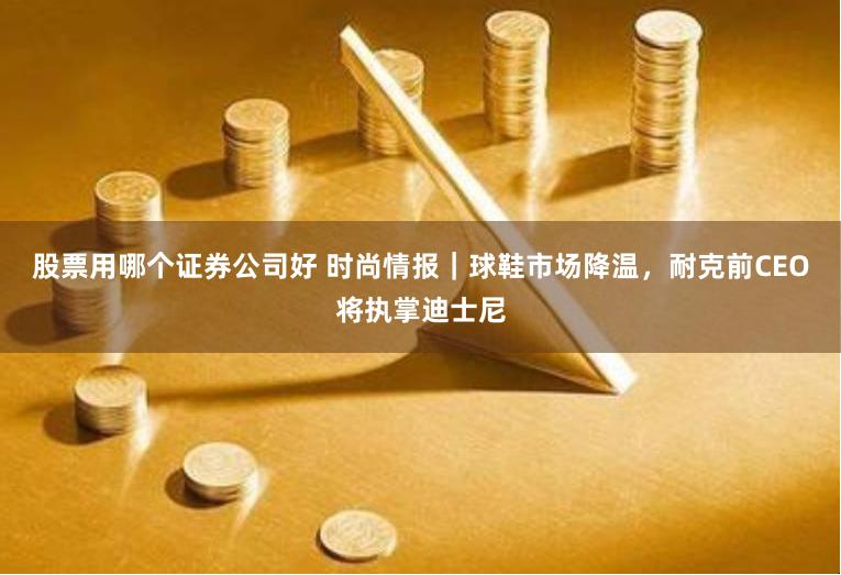 股票用哪个证券公司好 时尚情报｜球鞋市场降温，耐克前CEO将执掌迪士尼