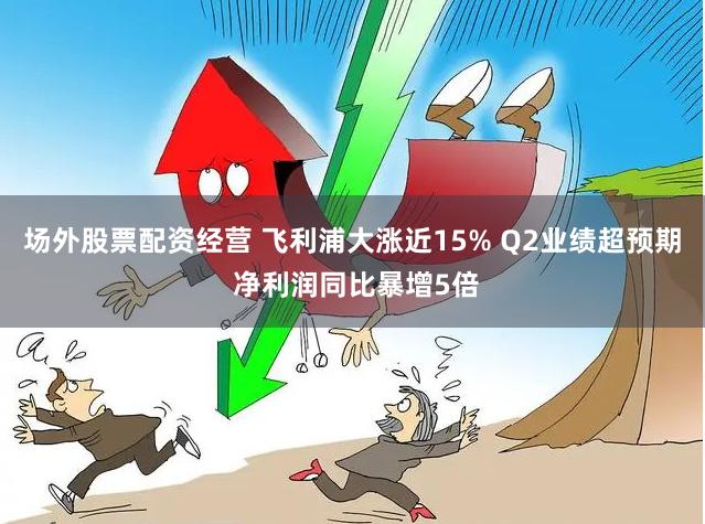 场外股票配资经营 飞利浦大涨近15% Q2业绩超预期 净利润同比暴增5倍