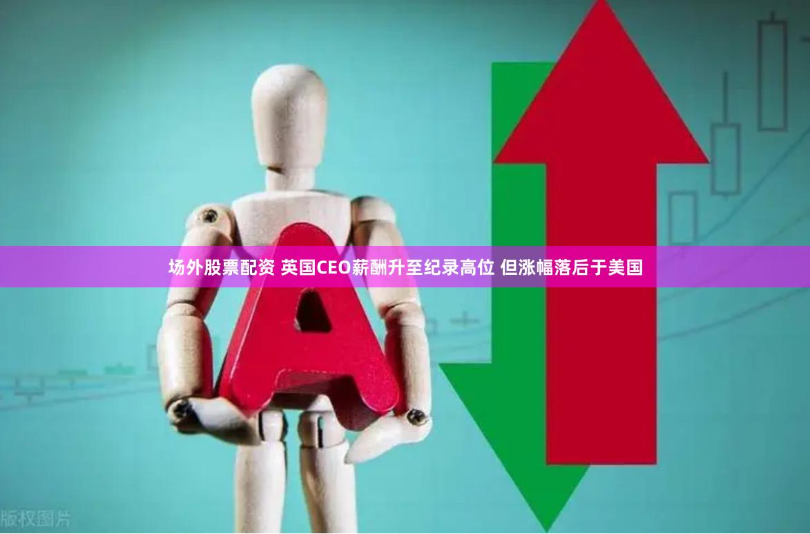场外股票配资 英国CEO薪酬升至纪录高位 但涨幅落后于美国