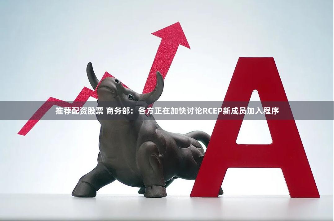 推荐配资股票 商务部：各方正在加快讨论RCEP新成员加入程序