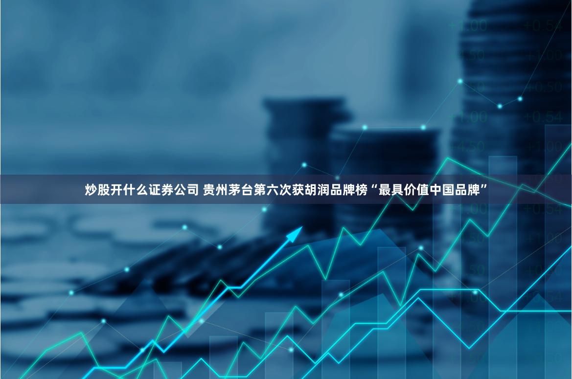 炒股开什么证券公司 贵州茅台第六次获胡润品牌榜“最具价值中国品牌”