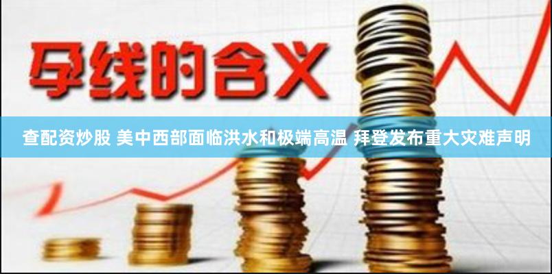 查配资炒股 美中西部面临洪水和极端高温 拜登发布重大灾难声明