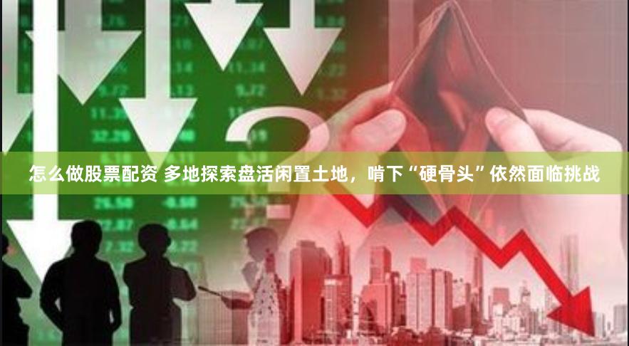 怎么做股票配资 多地探索盘活闲置土地，啃下“硬骨头”依然面临挑战