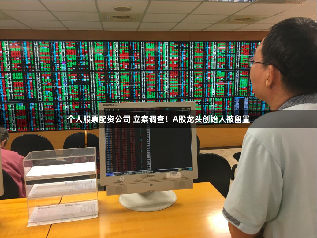 个人股票配资公司 立案调查！A股龙头创始人被留置