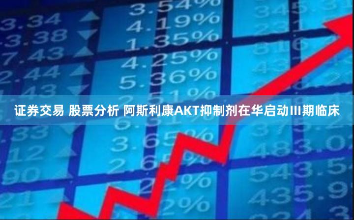 证券交易 股票分析 阿斯利康AKT抑制剂在华启动Ⅲ期临床