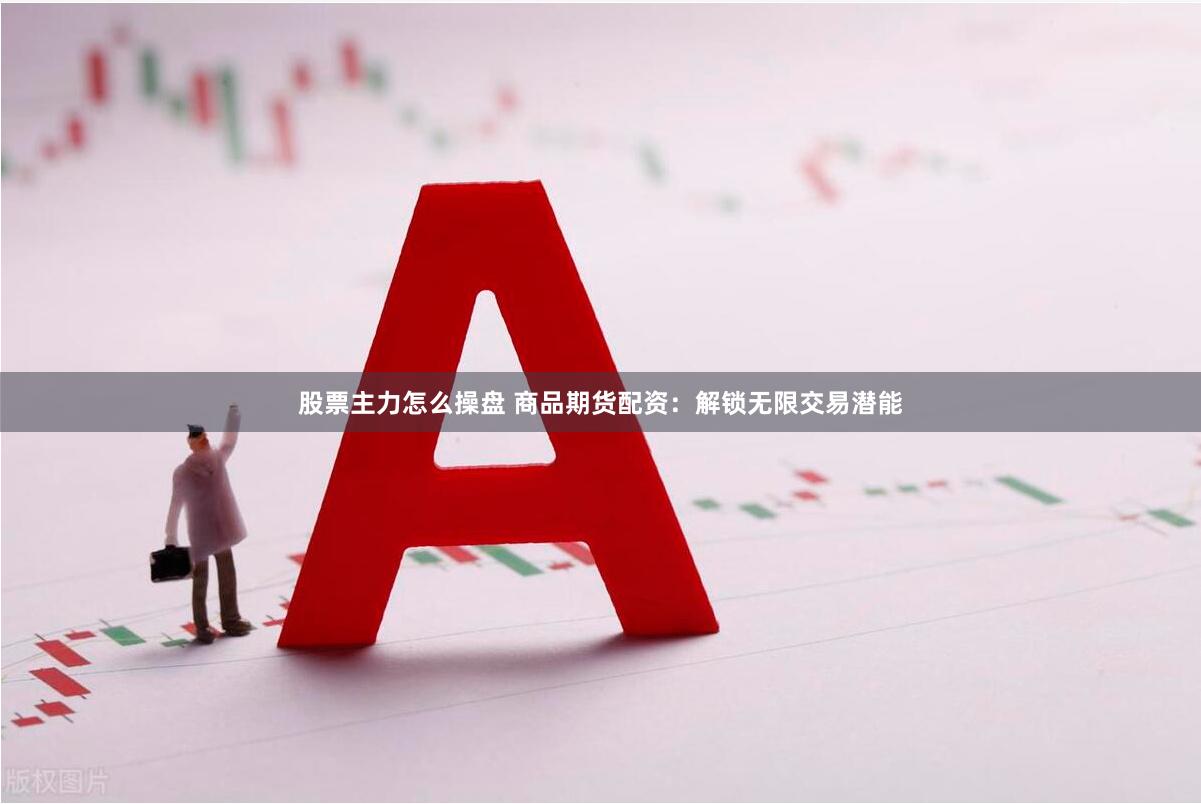股票主力怎么操盘 商品期货配资：解锁无限交易潜能