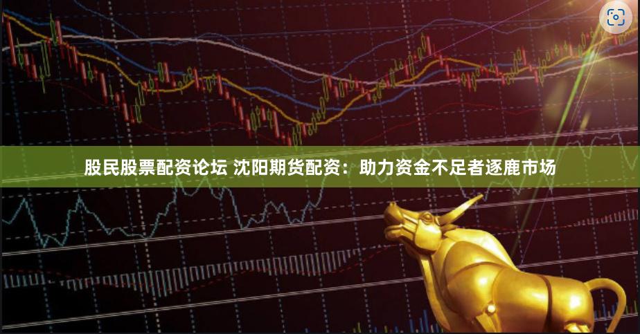 股民股票配资论坛 沈阳期货配资：助力资金不足者逐鹿市场