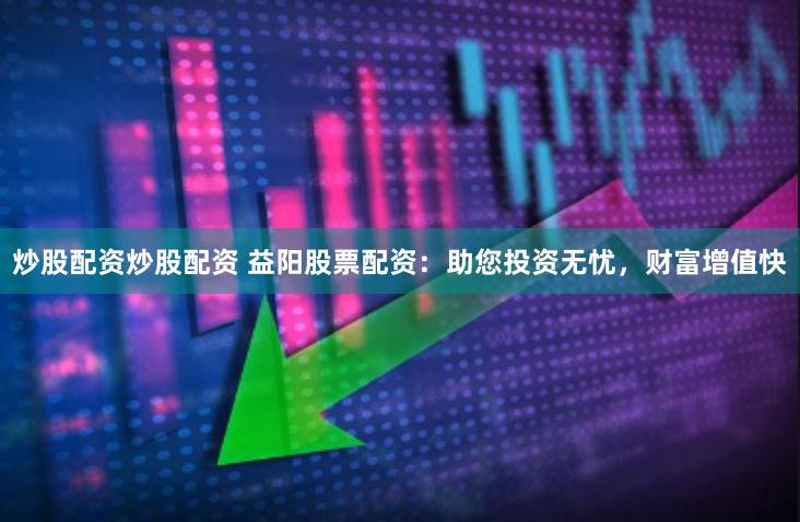 炒股配资炒股配资 益阳股票配资：助您投资无忧，财富增值快