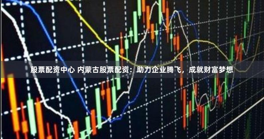 股票配资中心 内蒙古股票配资：助力企业腾飞，成就财富梦想