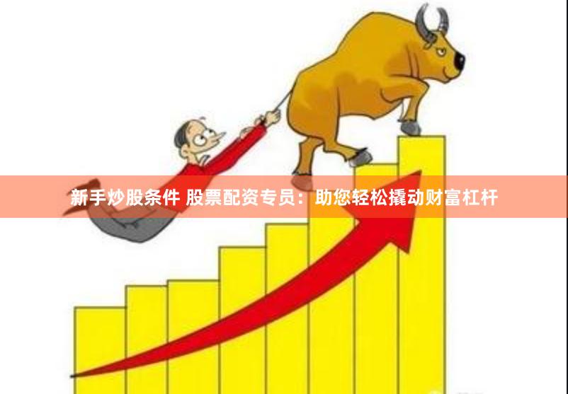 新手炒股条件 股票配资专员：助您轻松撬动财富杠杆